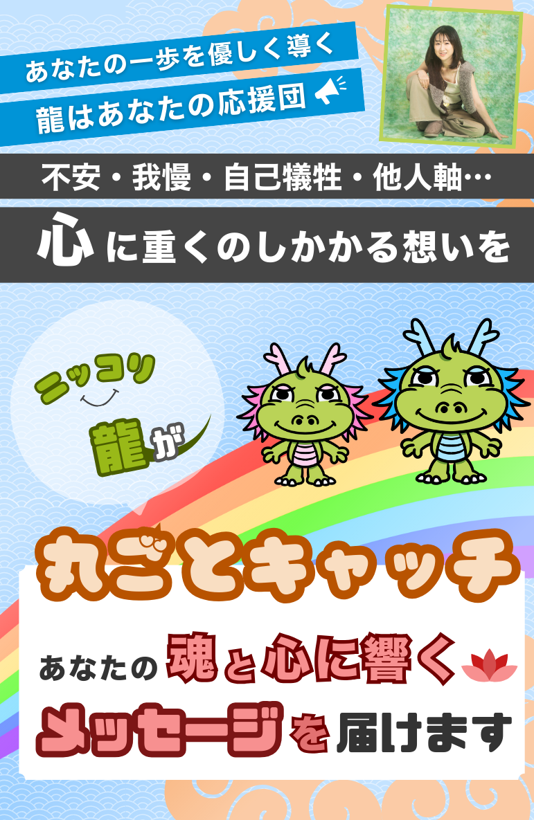 あなたの一歩を優しく導く 龍はあなたの応援団 不安・我慢・自己犠牲・他人軸… 心に重くのしかかかる想いを ニッコリ龍が 丸ごとキャッチ あなたの魂と心に響くメッセージを届けます。